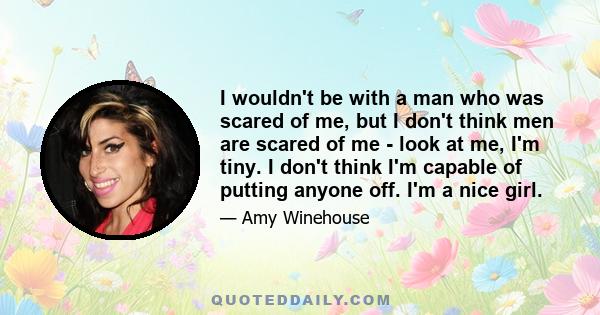 I wouldn't be with a man who was scared of me, but I don't think men are scared of me - look at me, I'm tiny. I don't think I'm capable of putting anyone off. I'm a nice girl.