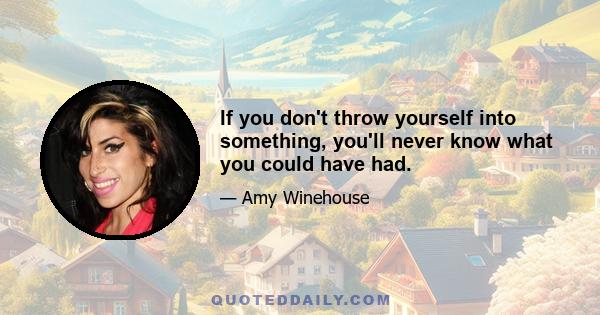 If you don't throw yourself into something, you'll never know what you could have had.