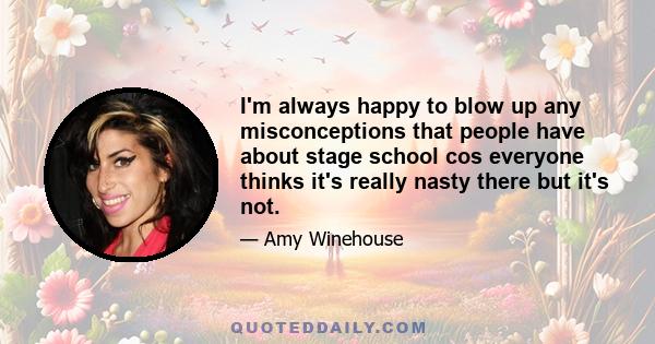 I'm always happy to blow up any misconceptions that people have about stage school cos everyone thinks it's really nasty there but it's not.