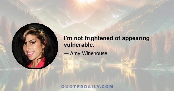 I'm not frightened of appearing vulnerable.