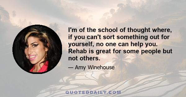 I'm of the school of thought where, if you can't sort something out for yourself, no one can help you. Rehab is great for some people but not others.