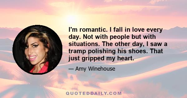 I'm romantic. I fall in love every day. Not with people but with situations. The other day, I saw a tramp polishing his shoes. That just gripped my heart.