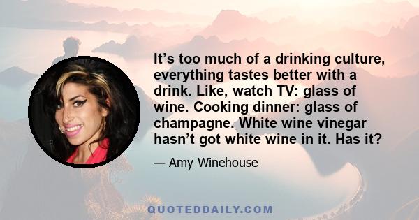 It’s too much of a drinking culture, everything tastes better with a drink. Like, watch TV: glass of wine. Cooking dinner: glass of champagne. White wine vinegar hasn’t got white wine in it. Has it?