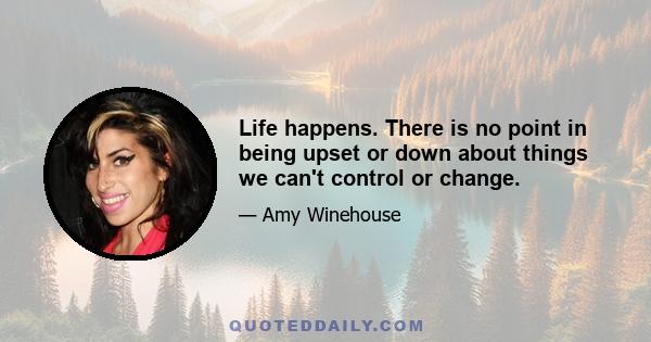 Life happens. There is no point in being upset or down about things we can't control or change.