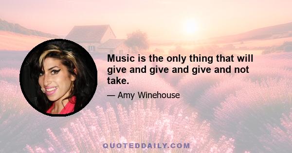 Music is the only thing that will give and give and give and not take.