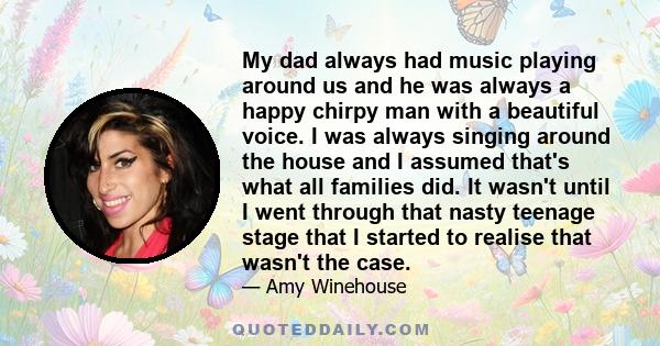 My dad always had music playing around us and he was always a happy chirpy man with a beautiful voice. I was always singing around the house and I assumed that's what all families did. It wasn't until I went through