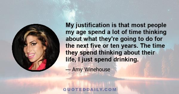 My justification is that most people my age spend a lot of time thinking about what they're going to do for the next five or ten years. The time they spend thinking about their life, I just spend drinking.