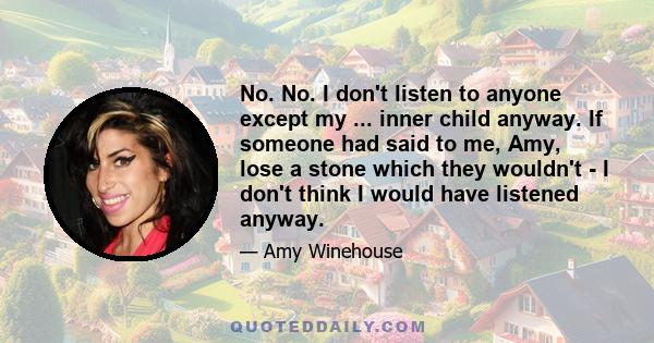 No. No. I don't listen to anyone except my ... inner child anyway. If someone had said to me, Amy, lose a stone which they wouldn't - I don't think I would have listened anyway.