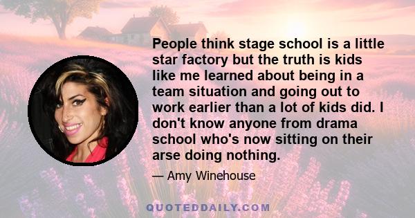 People think stage school is a little star factory but the truth is kids like me learned about being in a team situation and going out to work earlier than a lot of kids did. I don't know anyone from drama school who's