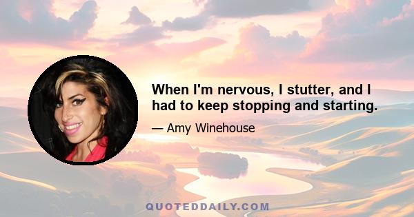 When I'm nervous, I stutter, and I had to keep stopping and starting.