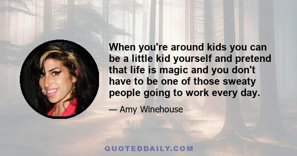 When you're around kids you can be a little kid yourself and pretend that life is magic and you don't have to be one of those sweaty people going to work every day.