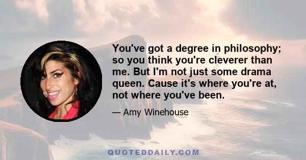 You've got a degree in philosophy; so you think you're cleverer than me. But I'm not just some drama queen. Cause it's where you're at, not where you've been.