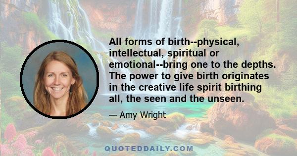 All forms of birth--physical, intellectual, spiritual or emotional--bring one to the depths. The power to give birth originates in the creative life spirit birthing all, the seen and the unseen.