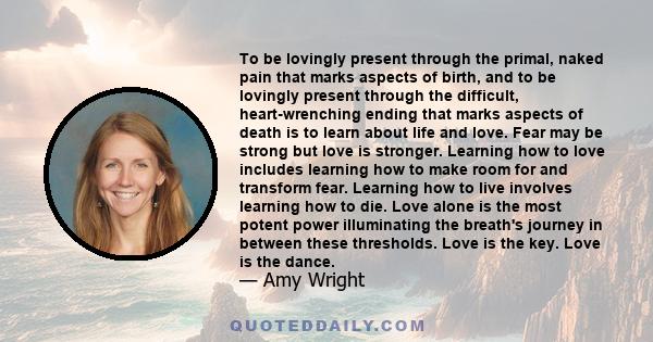 To be lovingly present through the primal, naked pain that marks aspects of birth, and to be lovingly present through the difficult, heart-wrenching ending that marks aspects of death is to learn about life and love.