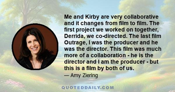 Me and Kirby are very collaborative and it changes from film to film. The first project we worked on together, Derrida, we co-directed. The last film Outrage, I was the producer and he was the director. This film was