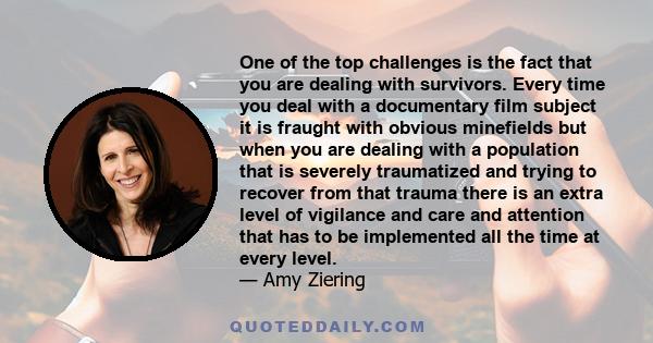 One of the top challenges is the fact that you are dealing with survivors. Every time you deal with a documentary film subject it is fraught with obvious minefields but when you are dealing with a population that is