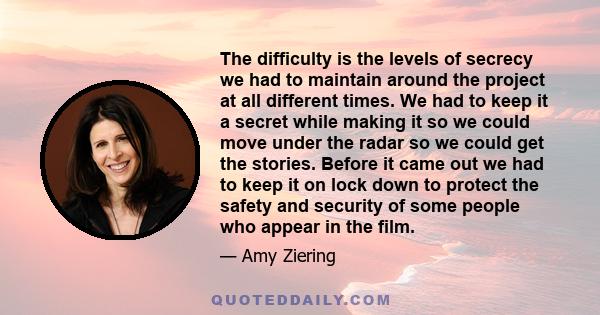 The difficulty is the levels of secrecy we had to maintain around the project at all different times. We had to keep it a secret while making it so we could move under the radar so we could get the stories. Before it