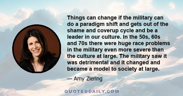 Things can change if the military can do a paradigm shift and gets out of the shame and coverup cycle and be a leader in our culture. In the 50s, 60s and 70s there were huge race problems in the military even more