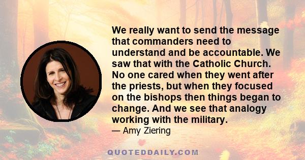 We really want to send the message that commanders need to understand and be accountable. We saw that with the Catholic Church. No one cared when they went after the priests, but when they focused on the bishops then