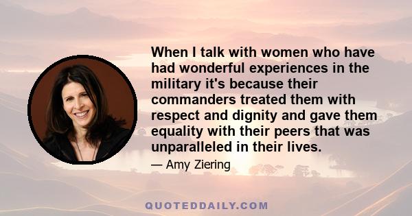 When I talk with women who have had wonderful experiences in the military it's because their commanders treated them with respect and dignity and gave them equality with their peers that was unparalleled in their lives.