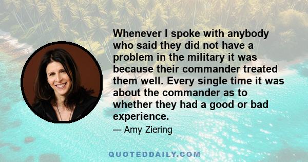 Whenever I spoke with anybody who said they did not have a problem in the military it was because their commander treated them well. Every single time it was about the commander as to whether they had a good or bad