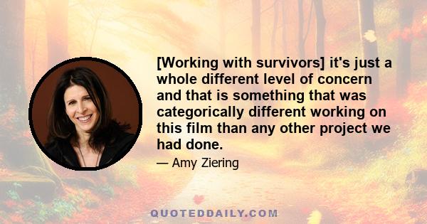 [Working with survivors] it's just a whole different level of concern and that is something that was categorically different working on this film than any other project we had done.