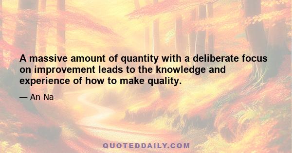 A massive amount of quantity with a deliberate focus on improvement leads to the knowledge and experience of how to make quality.