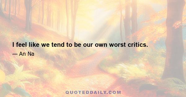 I feel like we tend to be our own worst critics.