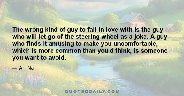 The wrong kind of guy to fall in love with is the guy who will let go of the steering wheel as a joke. A guy who finds it amusing to make you uncomfortable, which is more common than you'd think, is someone you want to