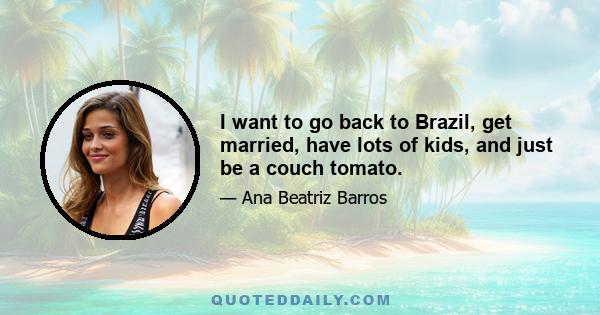 I want to go back to Brazil, get married, have lots of kids, and just be a couch tomato.