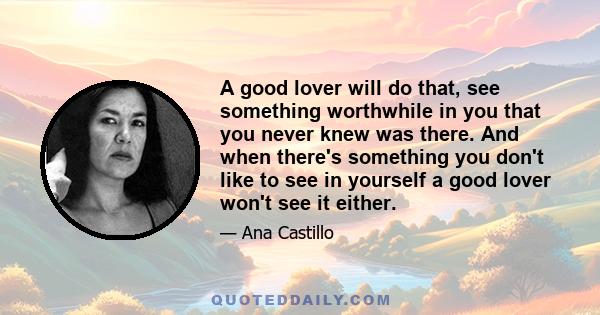 A good lover will do that, see something worthwhile in you that you never knew was there. And when there's something you don't like to see in yourself a good lover won't see it either.