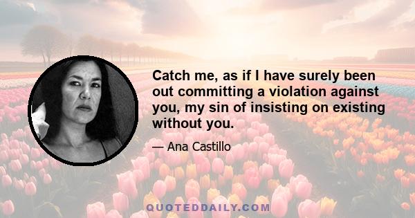 Catch me, as if I have surely been out committing a violation against you, my sin of insisting on existing without you.