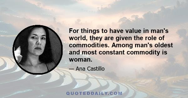 For things to have value in man's world, they are given the role of commodities. Among man's oldest and most constant commodity is woman.