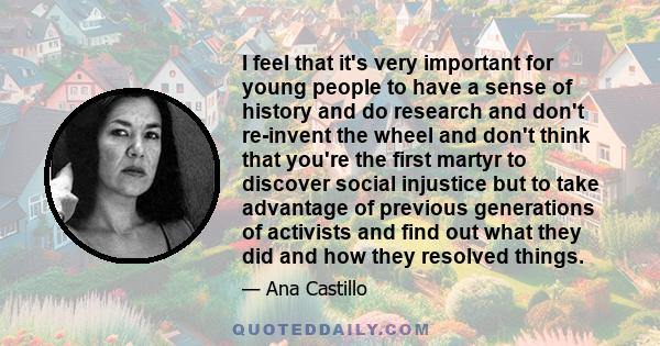 I feel that it's very important for young people to have a sense of history and do research and don't re-invent the wheel and don't think that you're the first martyr to discover social injustice but to take advantage