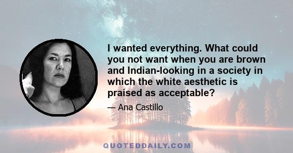 I wanted everything. What could you not want when you are brown and Indian-looking in a society in which the white aesthetic is praised as acceptable?