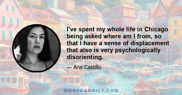I've spent my whole life in Chicago being asked where am I from, so that I have a sense of displacement that also is very psychologically disorienting.