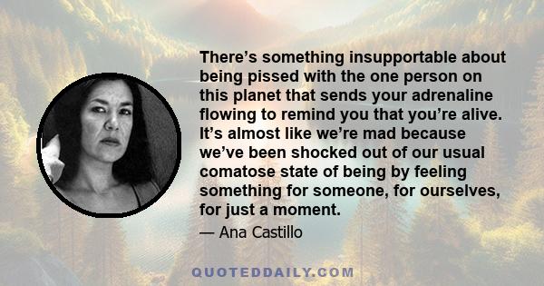 There’s something insupportable about being pissed with the one person on this planet that sends your adrenaline flowing to remind you that you’re alive. It’s almost like we’re mad because we’ve been shocked out of our