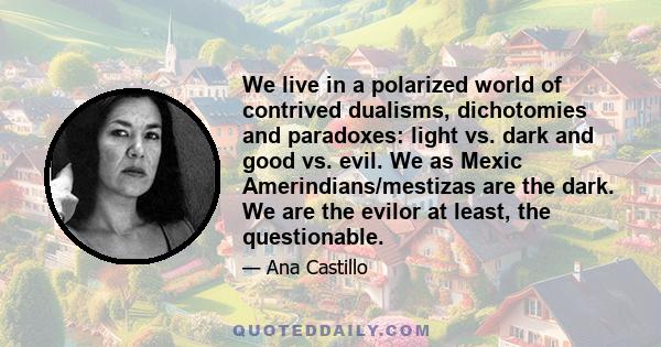 We live in a polarized world of contrived dualisms, dichotomies and paradoxes: light vs. dark and good vs. evil. We as Mexic Amerindians/mestizas are the dark. We are the evilor at least, the questionable.