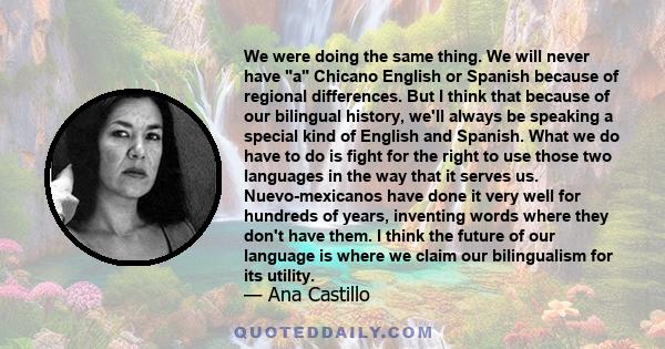 We were doing the same thing. We will never have a Chicano English or Spanish because of regional differences. But I think that because of our bilingual history, we'll always be speaking a special kind of English and