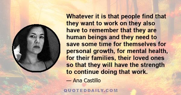 Whatever it is that people find that they want to work on they also have to remember that they are human beings and they need to save some time for themselves for personal growth, for mental health, for their families,