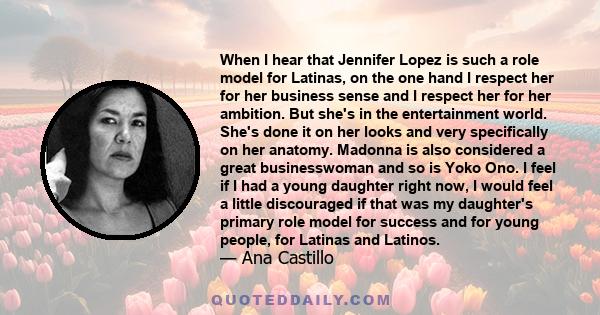 When I hear that Jennifer Lopez is such a role model for Latinas, on the one hand I respect her for her business sense and I respect her for her ambition. But she's in the entertainment world. She's done it on her looks 