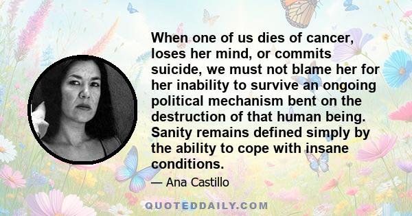 When one of us dies of cancer, loses her mind, or commits suicide, we must not blame her for her inability to survive an ongoing political mechanism bent on the destruction of that human being. Sanity remains defined