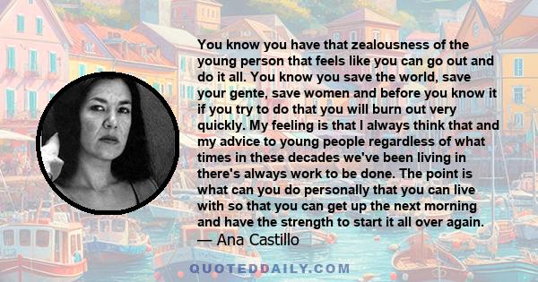 You know you have that zealousness of the young person that feels like you can go out and do it all. You know you save the world, save your gente, save women and before you know it if you try to do that you will burn