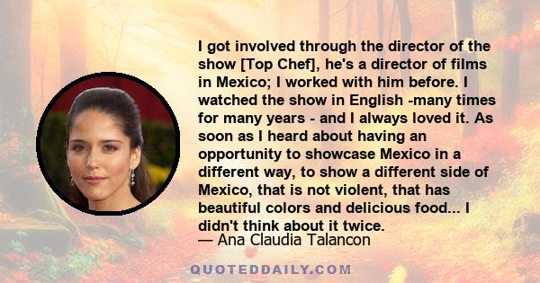 I got involved through the director of the show [Top Chef], he's a director of films in Mexico; I worked with him before. I watched the show in English -many times for many years - and I always loved it. As soon as I