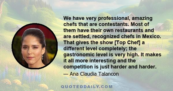 We have very professional, amazing chefs that are contestants. Most of them have their own restaurants and are settled, recognized chefs in Mexico. That gives the show [Top Chef] a different level completely; the