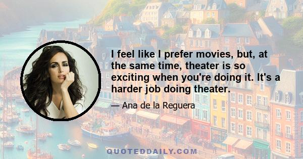 I feel like I prefer movies, but, at the same time, theater is so exciting when you're doing it. It's a harder job doing theater.