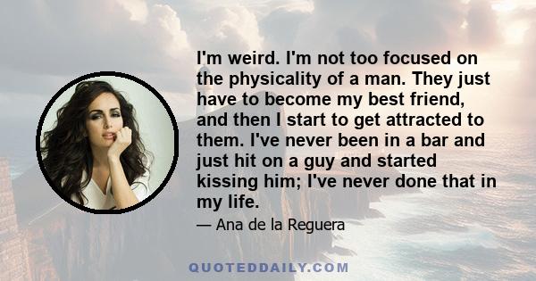 I'm weird. I'm not too focused on the physicality of a man. They just have to become my best friend, and then I start to get attracted to them. I've never been in a bar and just hit on a guy and started kissing him;