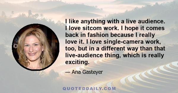 I like anything with a live audience. I love sitcom work. I hope it comes back in fashion because I really love it. I love single-camera work, too, but in a different way than that live-audience thing, which is really