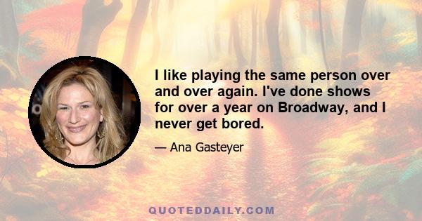 I like playing the same person over and over again. I've done shows for over a year on Broadway, and I never get bored.