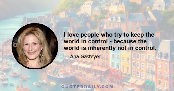 I love people who try to keep the world in control - because the world is inherently not in control.